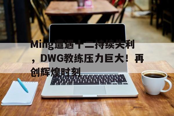 Ming遭遇十二持续失利,DWG教练压力巨大!再创辉煌时刻开云官网